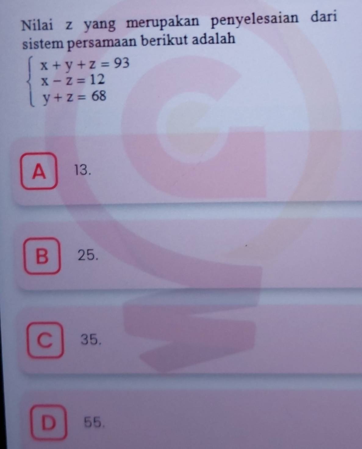 Nilai z yang merupakan penyelesaian dari
sistem persamaan berikut adalah
beginarrayl x+y+z=93 x-z=12 y+z=68endarray.
A 13.
B 25.
C l . 35.
D55.