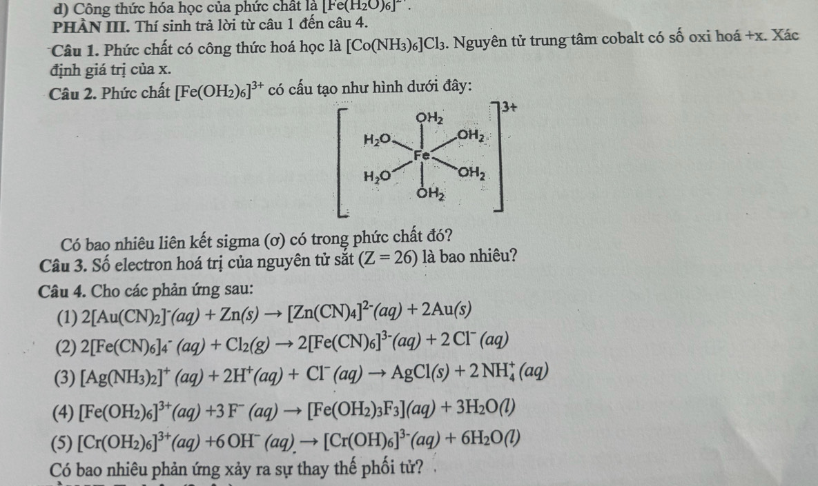 Công thức hóa học của phức chất là [Fe(H_2O)6]^-.
PHẢN III. Thí sinh trả lời từ câu 1 đến câu 4.
Câu 1. Phức chất có công thức hoá học là [Co(NH_3)_6]Cl_3. Nguyên tử trung tâm cobalt có số oxi hoá +x. Xác
định giá trị của x.
Câu 2. Phức chất [Fe(OH_2)_6]^3+ có cấu tạo như hình dưới đây:
Có bao nhiêu liên kết sigma (ơ) có trong phức chất đó?
Câu 3. Số electron hoá trị của nguyên tử sắt (Z=26) là bao nhiêu?
Câu 4. Cho các phản ứng sau:
(1) 2[Au(CN)_2]^-(aq)+Zn(s)to [Zn(CN)_4]^2-(aq)+2Au(s)
(2) 2[Fe(CN)_6]_4^(-(aq)+Cl_2)(g)to 2[Fe(CN)_6]^3-(aq)+2Cl^-(aq)
(3) [Ag(NH_3)_2]^+(aq)+2H^+(aq)+Cl^-(aq)to AgCl(s)+2NH_4^(+(aq)
(4) [Fe(OH_2))_6]^3+(aq)+3F^-(aq)to [Fe(OH_2)_3F_3](aq)+3H_2O(l)
(5) [Cr(OH_2)_6]^3+(aq)+6OH^-(aq).to [Cr(OH)_6]^3-(aq)+6H_2O(l)
Có bao nhiêu phản ứng xảy ra sự thay thế phối tử?