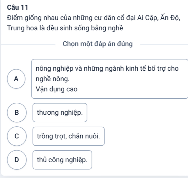 Điểm giống nhau của những cư dân cổ đại Ai Cập, widehat wedge  n Độ,
Trung hoa là đều sinh sống bằng nghề
Chọn một đáp án đúng
nông nghiệp và những ngành kinh tế bổ trợ cho
A nghề nông.
Vận dụng cao
B thương nghiệp.
C trồng trọt, chăn nuôi.
D thủ công nghiệp.