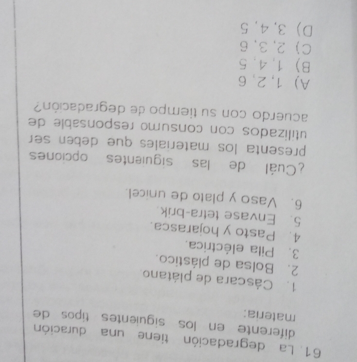 La degradación tiene una duración
diferente en los siguientes tipos de
materia:
1. Cáscara de plátano.
2. Bolsa de plástico.
3. Pila eléctrica.
4. Pasto y hojarasca.
5. Envase tetra-brik.
6. Vaso y plato de unicel.
¿Cuál de las siguientes opciones
presenta los materiales que deben ser 
utilizados con consumo responsable de
acuerdo con su tiempo de degradación?
A) 1, 2, 6
B 1, 4, 5
C 2, 3, 6
D 3, 4, 5