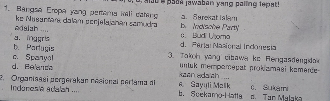 u, alu e pada jawaban yang paling tepat!
1. Bangsa Eropa yang pertama kali datang a. Sarekat Islam
ke Nusantara dalam penjelajahan samudra b. Indische Partij
adalah .... c. Budi Utomo
a. Inggris d. Partai Nasional Indonesia
b. Portugis 3. Tokoh yang dibawa ke Rengasdengklok
c. Spanyol
d. Belanda untuk mempercepat proklamasi kemerde-
kaan adalah ....
2. Organisasi pergerakan nasional pertama di a. Sayuti Melik c. Sukarni
Indonesia adalah .... b. Soekarno-Hatta d. Tan Malaka