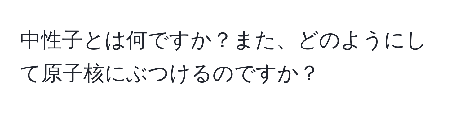 中性子とは何ですか？また、どのようにして原子核にぶつけるのですか？