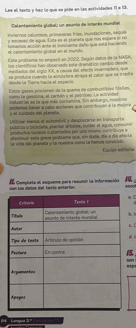 Lee el texto y haz lo que se pide en las actividades 11 a 13.
Calentamiento global: un asunto de interés mundial
Inviernos calurosos, primaveras frías, inundaciones, sequía
y escasez de agua. Este es el planeta que nos espera si no
tomamos acción ante el inminente daño que está haciendo
el calentamiento global en el mundo.
Este problema no empezó en 2022. Según datos de la NASA,
los científicos han observado este dramático cambio desde
mediados del siglo XX, a causa del efecto invernadero, que
se produce cuando la atmósfera atrapa el calor que se irradia
desde la Tierra hacia el espacio.
Estos gases provienen de la quema de combustibles fósiles,
como la gasolina, el carbón y el petróleo. La actividad
industrial es la que más contamina. Sin embargo, nosotros
podemos llevar a cabo acciones que contribuyan a la mejora
y el cuidado del planeta.
Utilizar menos el automóvil y desplazarse en transporte
público o bicicleta, plantar árboles, cuidar el agua, consumir
productos locales o plantados por uno mismo contribuye a
disminuir este grave problema que, sin duda, día a día afecta
la vida del planeta y la nuestra como la hemos conocido.
Equipo editorial
I Completa el esquema para resumir la información 2
con los datos del texto anterior. escol
a. D
d
b. I
c. [
d. I
5.
on 
spa
84 Lengua 3.º Evaluación TI