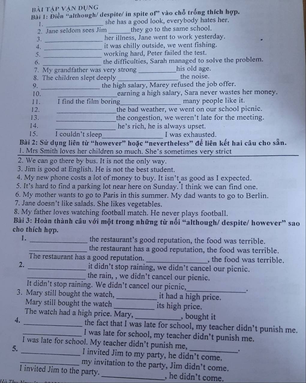 bài tập vận dụng
Bài 1: Điền “although/ despite/ in spite of” vào chỗ trống thích hợp.
1. _she has a good look, everybody hates her.
2. Jane seldom sees Jim_ they go to the same school.
3. _her illness, Jane went to work yesterday.
4. _it was chilly outside, we went fishing.
5. _working hard, Peter failed the test.
6. _the difficulties, Sarah managed to solve the problem.
7. My grandfather was very strong_ his old age.
8. The children slept deeply_ the noise.
9. _the high salary, Marey refused the job offer.
10. _earning a high salary, Sara never wastes her money.
11. I find the film boring_ many people like it.
12. _the bad weather, we went on our school picnic.
13. _the congestion, we weren’t late for the meeting.
14. _he’s rich, he is always upset.
15. I couldn’t sleep_ I was exhausted.
Bài 2: Sử dụng liên từ “however” hoặc “nevertheless” để liên kết hai câu cho sẵn.
1. Mrs Smith loves her children so much. She’s sometimes very strict
2. We can go there by bus. It is not the only way.
3. Jim is good at English. He is not the best student.
4. My new phone costs a lot of money to buy. It isn’t as good as I expected.
5. It’s hard to find a parking lot near here on Sunday. I think we can find one.
6. My mother wants to go to Paris in this summer. My dad wants to go to Berlin.
7. Jane doesn’t like salads. She likes vegetables.
8. My father loves watching football match. He never plays football.
Bài 3: Hoàn thành câu với một trong những từ nối “although/ despite/ however” sao
cho thích hợp.
1. _the restaurant’s good reputation, the food was terrible.
_the restaurant has a good reputation, the food was terrible.
The restaurant has a good reputation. _, the food was terrible.
2. _it didn’t stop raining, we didn’t cancel our picnic.
_the rain, , we didn’t cancel our picnic.
It didn’t stop raining. We didn’t cancel our picnic,
.
3. Mary still bought the watch,_ it had a high price.
Mary still bought the watch _its high price.
The watch had a high price. Mary, , bought it
4._ _the fact that I was late for school, my teacher didn’t punish me.
I was late for school, my teacher didn’t punish me.
I was late for school. My teacher didn’t punish me,
5. _I invited Jim to my party, he didn’t come.
_my invitation to the party, Jim didn’t come.
I invited Jim to the party. _, he didn’t come.