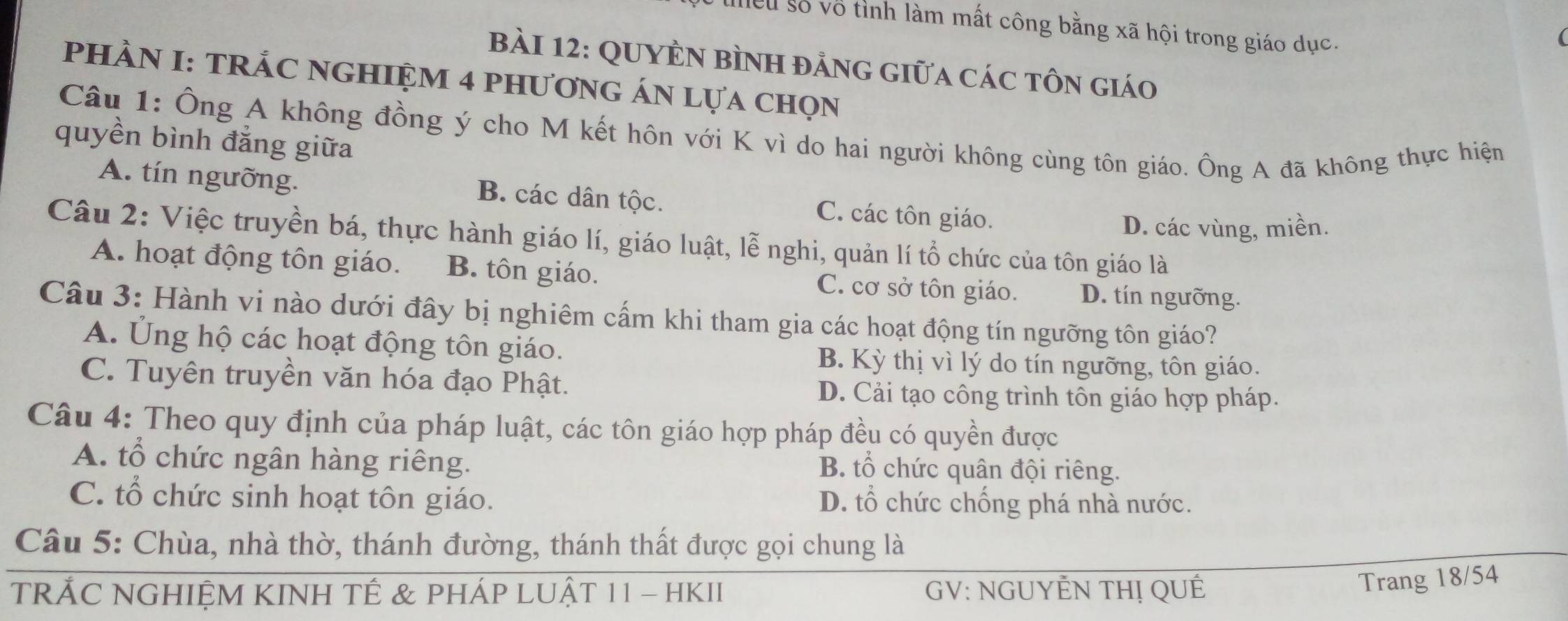 Mểu số vô tỉnh làm mất công bằng xã hội trong giáo dục.
BàI 12: QUYÊN BìNH đẳng giữa các tôn giáo
PHÀN I: TRÁC NGHIỆM 4 phươnG ÁN lựa chọn
Câu 1: Ông A không đồng ý cho M kết hôn với K vì do hai người không cùng tôn giáo. Ông A đã không thực hiện
quyền bình đăng giữa
A. tín ngưỡng. C. các tôn giáo.
B. các dân tộc.
D. các vùng, miền.
Câu 2: Việc truyền bá, thực hành giáo lí, giáo luật, lễ nghi, quản lí tổ chức của tôn giáo là
A. hoạt động tôn giáo. B. tôn giáo. C. cơ sở tôn giáo. D. tín ngưỡng.
Câu 3: Hành vi nào dưới đây bị nghiêm cấm khi tham gia các hoạt động tín ngưỡng tôn giáo?
A. Ủng hộ các hoạt động tôn giáo.
B. Kỳ thị vì lý do tín ngưỡng, tôn giáo.
C. Tuyên truyền văn hóa đạo Phật. D. Cải tạo công trình tôn giáo hợp pháp.
Câu 4: Theo quy định của pháp luật, các tôn giáo hợp pháp đều có quyền được
A. tổ chức ngân hàng riêng. B. tổ chức quân đội riêng.
C. tổ chức sinh hoạt tôn giáo. D. tổ chức chống phá nhà nước.
Câu 5: Chùa, nhà thờ, thánh đường, thánh thất được gọi chung là
TRẢC NGHIỆM KINH TÉ & PHÁP LUẬT 11 - HKII GV: NGUYÊN THỊ QUÊ
Trang 18/54