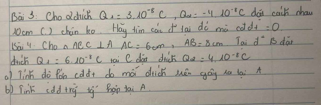 Bai 3: Choddick Q_1=3.10^(-8)C, Q_2=-4.10^(-8)C dor cach nhaw
10cm C. ) chán ko. Hay jim cac lai dò mà cddt =0. 
Dai . Cho △ AEC⊥ AAC=6cm, AB=8cm Tai d^2 B dat 
dich Q_1=6· 10^(-8)C tai C da drick Q_2=4.10^(-8)C
al linh do fón cddt do mói drick thén gáy ha lai A 
b) link cddtrg ig hop tai A.