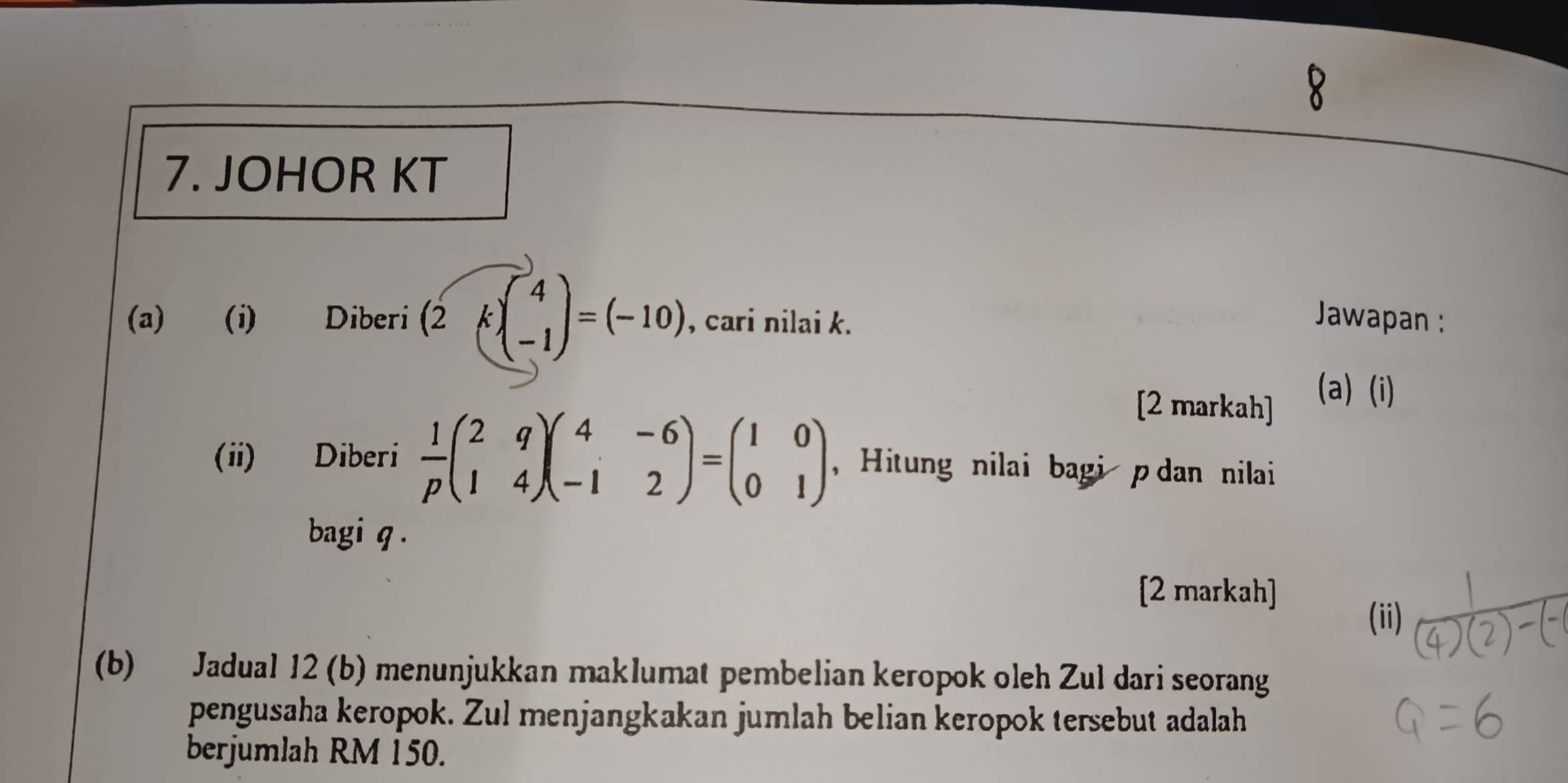 JOHOR KT
(a) (i) Diberi (2kbeginarrayl 4 -1endarray.  )=(-10) , cari nilai k.
Jawapan 
[2 markah]
(a) (i)
(ii) Diberi  1/p beginpmatrix 2&q 1&4endpmatrix beginpmatrix 4&-6 -1&2endpmatrix =beginpmatrix 1&0 0&1endpmatrix , Hitung nilai bagi p dan nilai
bagi q.
[2 markah]
(ii)
(b) Jadual 12 (b) menunjukkan maklumat pembelian keropok oleh Zul dari seorang
pengusaha keropok. Zul menjangkakan jumlah belian keropok tersebut adalah
berjumlah RM 150.