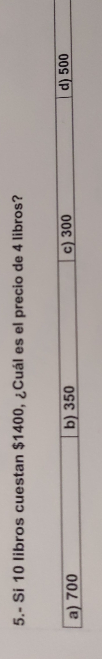 5.- Si 10 libros cuestan $1400, ¿Cuál es el precio de 4 libros?
a) 700 b) 350 c) 300 d) 500