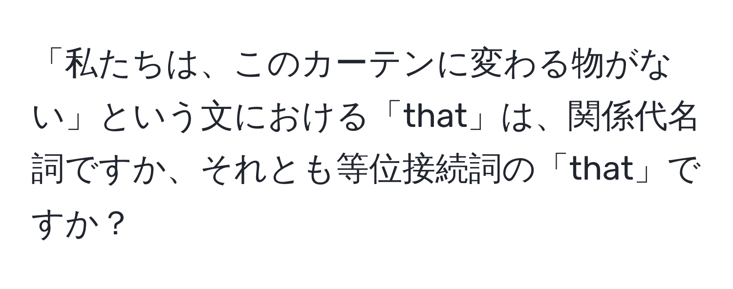 「私たちは、このカーテンに変わる物がない」という文における「that」は、関係代名詞ですか、それとも等位接続詞の「that」ですか？