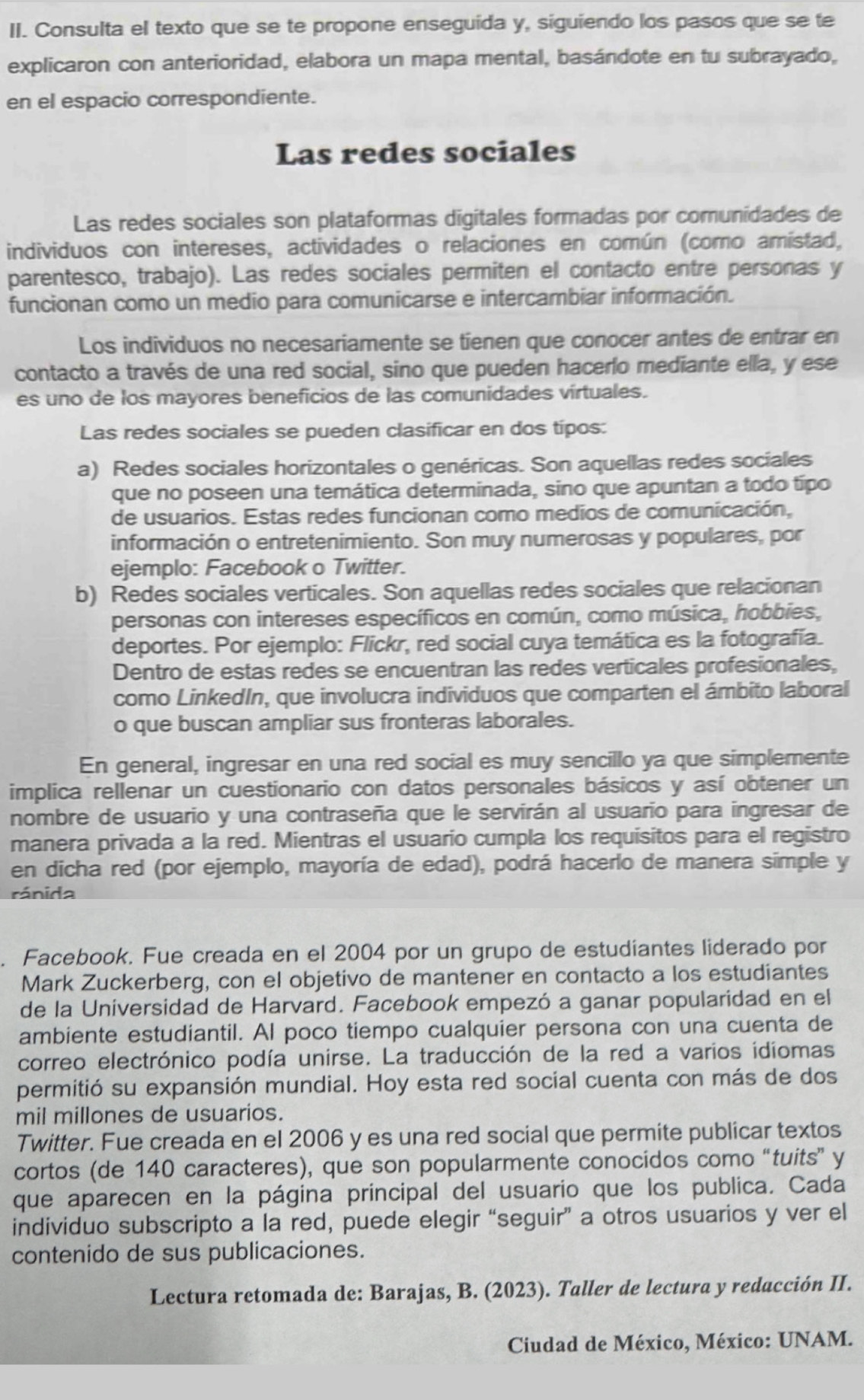 Consulta el texto que se te propone enseguida y, siguiendo los pasos que se te
explicaron con anterioridad, elabora un mapa mental, basándote en tu subrayado,
en el espacio correspondiente.
Las redes sociales
Las redes sociales son plataformas digitales formadas por comunidades de
individuos con intereses, actividades o relaciones en común (como amistad,
parentesco, trabajo). Las redes sociales permiten el contacto entre personas y
funcionan como un medio para comunicarse e intercambiar información.
Los individuos no necesariamente se tienen que conocer antes de entrar en
contacto a través de una red social, sino que pueden hacerlo mediante ella, y ese
es uno de los mayores beneficios de las comunidades virtuales.
Las redes sociales se pueden clasificar en dos tipos:
a) Redes sociales horizontales o genéricas. Son aquellas redes sociales
que no poseen una temática determinada, sino que apuntan a todo típo
de usuarios. Estas redes funcionan como medios de comunicación,
información o entretenimiento. Son muy numerosas y populares, por
ejemplo: Facebook o Twitter.
b) Redes sociales verticales. Son aquellas redes sociales que relacionan
personas con intereses específicos en común, como música, hobbies,
deportes. Por ejemplo: Flickr, red social cuya temática es la fotografía.
Dentro de estas redes se encuentran las redes verticales profesionales,
como LinkedIn, que involucra individuos que comparten el ámbito laboral
o que buscan ampliar sus fronteras laborales.
En general, ingresar en una red social es muy sencillo ya que simplemente
implica rellenar un cuestionario con datos personales básicos y así obtener un
nombre de usuario y una contraseña que le servirán al usuario para ingresar de
manera privada a la red. Mientras el usuario cumpla los requisitos para el registro
en dicha red (por ejemplo, mayoría de edad), podrá hacerlo de manera simple y
rá ni da
. Facebook. Fue creada en el 2004 por un grupo de estudíantes liderado por
Mark Zuckerberg, con el objetivo de mantener en contacto a los estudiantes
de la Universidad de Harvard. Facebook empezó a ganar popularidad en el
ambiente estudiantil. Al poco tiempo cualquier persona con una cuenta de
correo electrónico podía unirse. La traducción de la red a varios idiomas
permitió su expansión mundial. Hoy esta red social cuenta con más de dos
mil millones de usuarios.
Twitter. Fue creada en el 2006 y es una red social que permite publicar textos
cortos (de 140 caracteres), que son popularmente conocidos como “tuits” y
que aparecen en la página principal del usuario que los publica. Cada
individuo subscripto a la red, puede elegir “seguir” a otros usuarios y ver el
contenido de sus publicaciones.
Lectura retomada de: Barajas, B. (2023). Taller de lectura y redacción II.
Ciudad de México, México: UNAM.