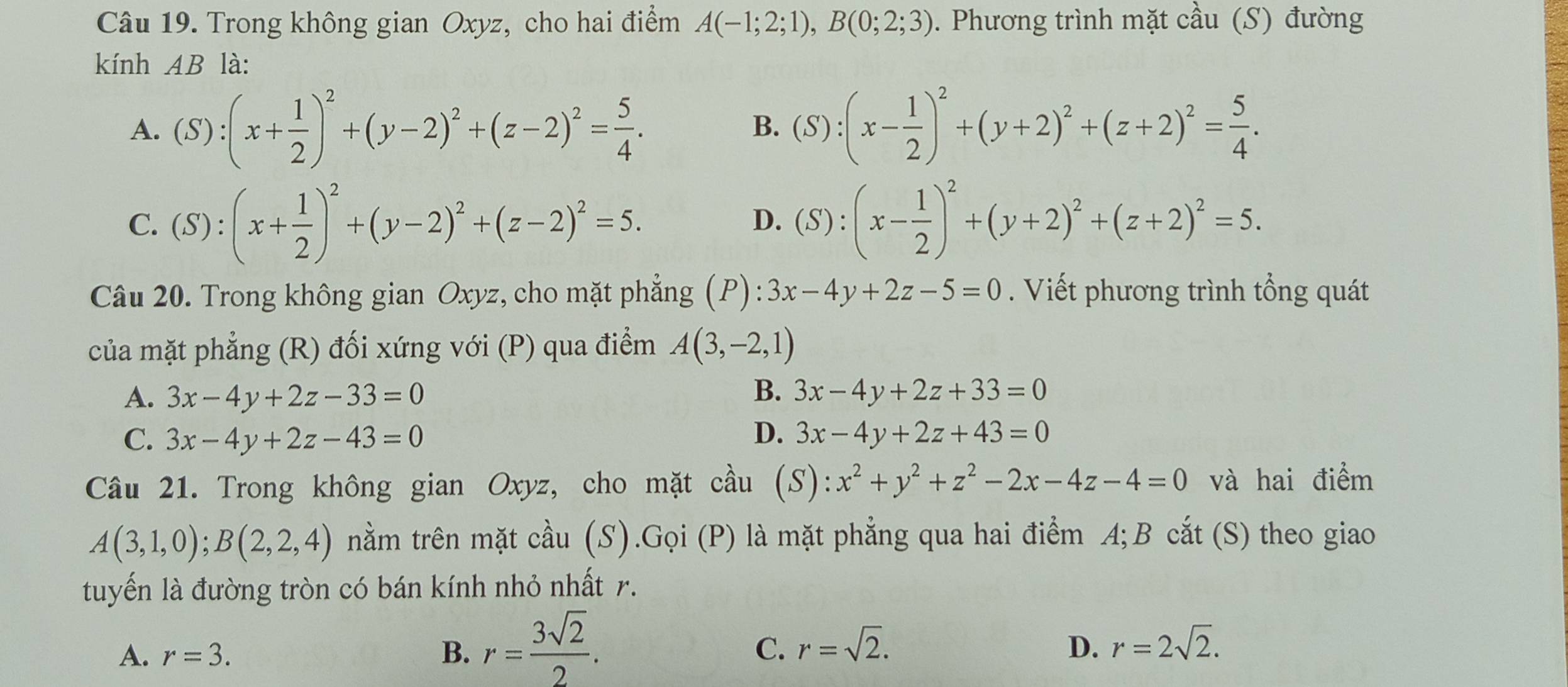 Trong không gian Oxyz, cho hai điểm A(-1;2;1),B(0;2;3). Phương trình mặt cầu (S) đường
kính AB là:
A. (S):(x+ 1/2 )^2+(y-2)^2+(z-2)^2= 5/4 . B. (S):(x- 1/2 )^2+(y+2)^2+(z+2)^2= 5/4 .
C. (S):(x+ 1/2 )^2+(y-2)^2+(z-2)^2=5. (S):(x- 1/2 )^2+(y+2)^2+(z+2)^2=5.
D.
Câu 20. Trong không gian Oxyz, cho mặt phẳng (P):3x-4y+2z-5=0. Viết phương trình tổng quát
của mặt phẳng (R) đối xứng với (P) qua điểm A(3,-2,1)
A. 3x-4y+2z-33=0 B. 3x-4y+2z+33=0
D.
C. 3x-4y+2z-43=0 3x-4y+2z+43=0
Câu 21. Trong không gian Oxyz, cho mặt cầu (S):x^2+y^2+z^2-2x-4z-4=0 và hai điểm
A(3,1,0);B(2,2,4) nằm trên mặt cầu (S).Gọi (P) là mặt phẳng qua hai điểm A;B cắt (S) theo giao
tuyến là đường tròn có bán kính nhỏ nhất r.
A. r=3. B. r= 3sqrt(2)/2 .
C. r=sqrt(2). r=2sqrt(2).
D.