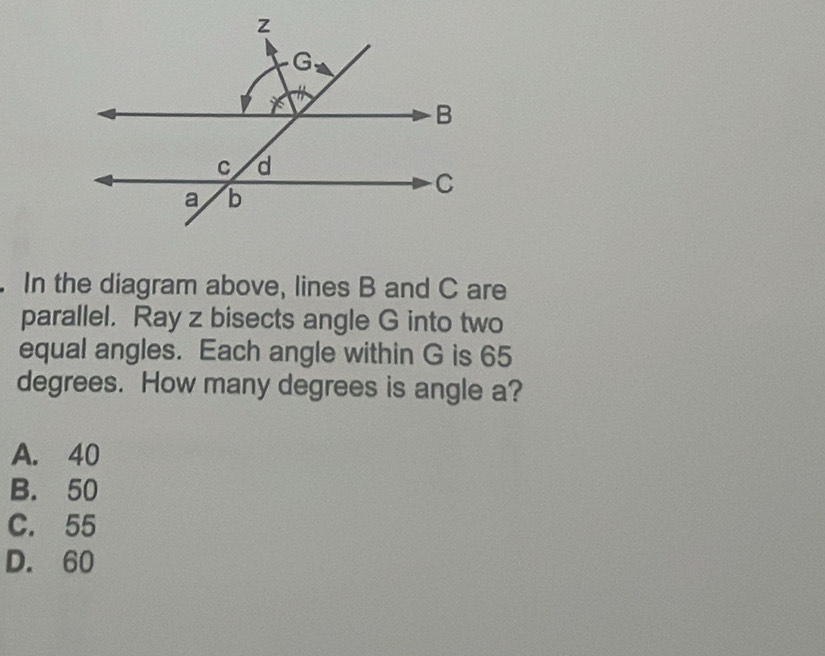 In the diagram above, lines B and C are
parallel. Ray z bisects angle G into two
equal angles. Each angle within G is 65
degrees. How many degrees is angle a?
A. 40
B. 50
C. 55
D. 60