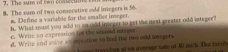 The sum of two consecutive 
8. The sum of two consecutive odd integers is 56. 
a. Define a variable for the smaller integer. 
b. What must you add to an odd integer to get the next greater odd integer? 
c. Write an expression for the second integer. 
d. Write and solve an equation to find the two odd integers 
house traveling at an average rate of 40 mi/h. The family