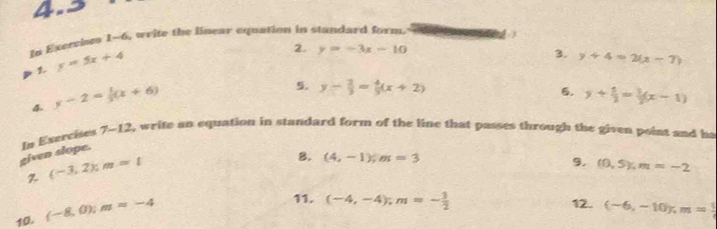 4.2 
In Exervies 1-6, weite the linear equation in standard form.
y=5x+4
2. y=-3x-10 3. y+4=2(x-7)
4. y-2= 1/3 (x+6)
5. y- 2/3 = 4/3 (x+2) y+ 1/2 = 1/2 (x-1)
6. 
given slope. In Exercises 7-12 t, write an equation in standard form of the line that passes through the given point and ha
(-3,2) : m=1
B. (4,-1), m=3 (0,5); m=-2
9. 
10. (-8,0); m=-4
11. (-4,-4); m=- 3/2  12. (-6,-10), m= 1/4 