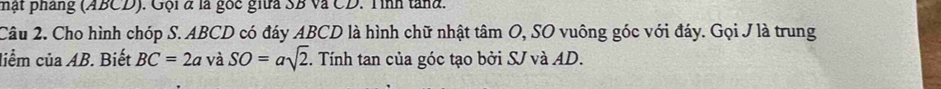 hật pháng (ABCD). Gội & là gốc giữa SB và CD. Tình tand. 
Câu 2. Cho hình chóp S. ABCD có đáy ABCD là hình chữ nhật tâm O, SO vuông góc với đáy. Gọi J là trung 
liểm của AB. Biết BC=2a và SO=asqrt(2). Tính tan của góc tạo bởi SJ và AD.