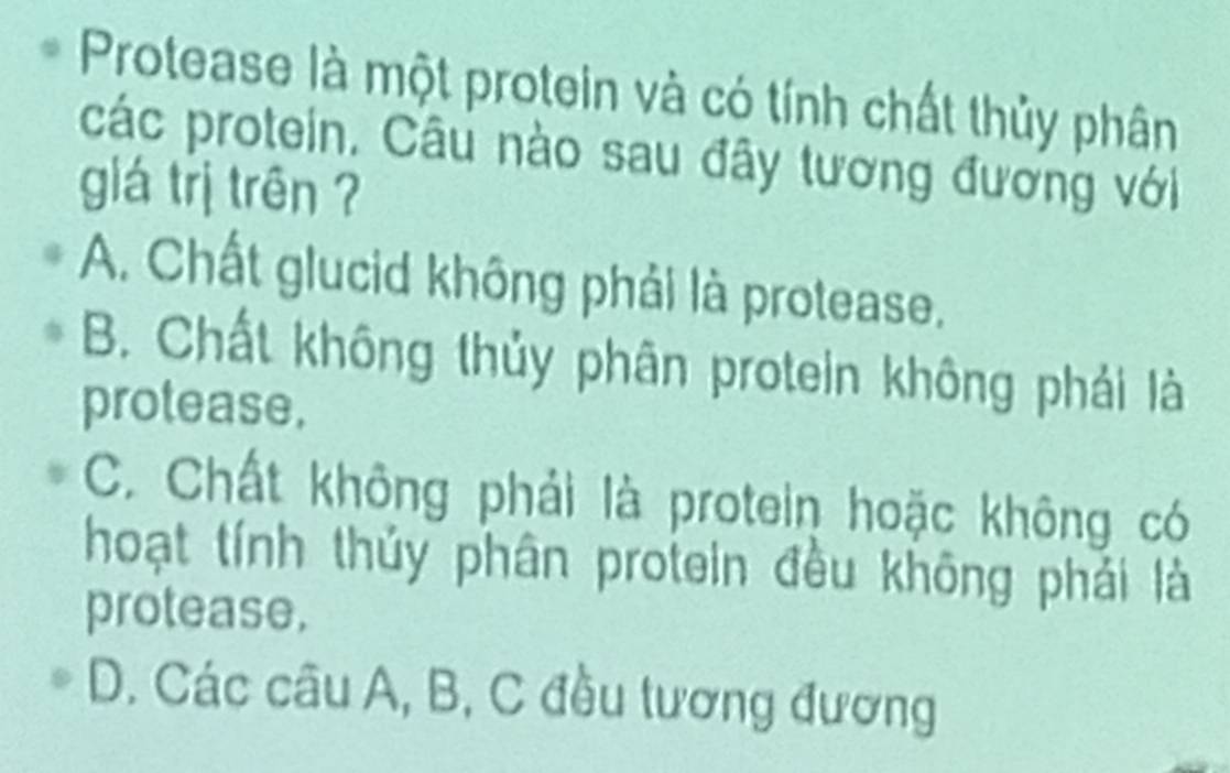 Protease là một protein và có tính chất thủy phân
các protein. Câu nào sau đây tương đương với
glá trị trên ?
A. Chất glucid không phải là protease.
B. Chất không thủy phân protein không phải là
protease.
C. Chất không phải là protein hoặc không có
hoạt tính thủy phân protein đều không phải là
protease.
D. Các câu A, B, C đều tương đương