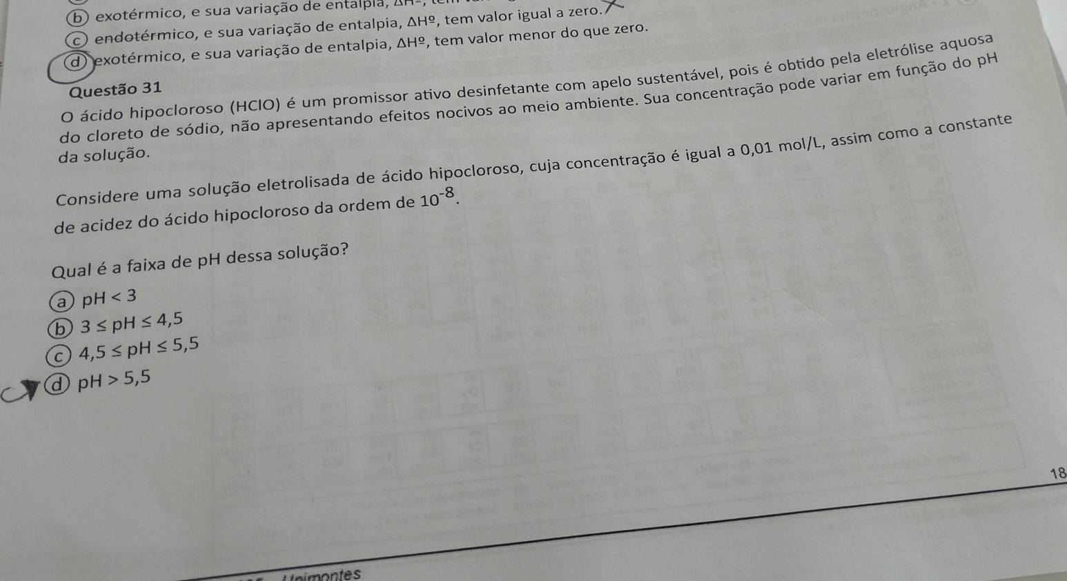 b) exotérmico, e sua variação de entalpla, 2
c) endotérmico, e sua variação de entalpia, △ H^(_ o) , tem valor igual a zero.
d) exotérmico, e sua variação de entalpia, △ H^(_ circ) , tem valor menor do que zero.
O ácido hipocloroso (HCIO) é um promissor ativo desinfetante com apelo sustentável, pois é obtido pela eletrólise aquosa
Questão 31
do cloreto de sódio, não apresentando efeitos nocivos ao meio ambiente. Sua concentração pode variar em função do pH
da solução.
Considere uma solução eletrolisada de ácido hipocloroso, cuja concentração é igual a 0,01 mol/L, assim como a constante
de acidez do ácido hipocloroso da ordem de 10^(-8). 
Qual é a faixa de pH dessa solução?
a pH<3</tex>
b 3≤ pH≤ 4,5
C 4,5≤ pH≤ 5,5
d pH>5,5
18
tnimontes