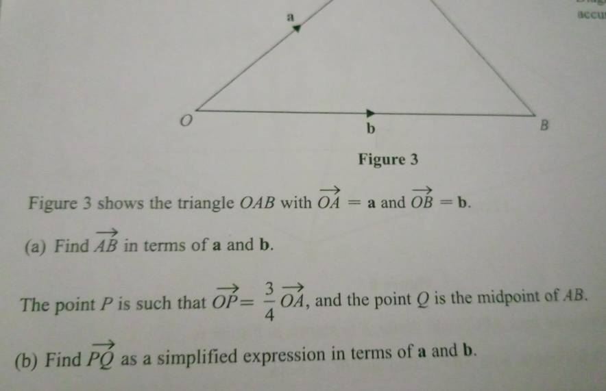 accu 
Figure 3 
Figure 3 shows the triangle OAB with vector OA=a and vector OB=b. 
(a) Find vector AB in terms of a and b. 
The point P is such that vector OP= 3/4 vector OA , and the point Q is the midpoint of AB. 
(b) Find vector PQ as a simplified expression in terms of a and b.