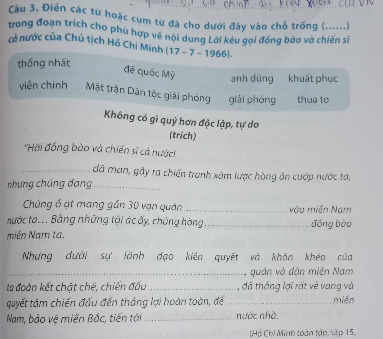 Điền các từ hoặc cụm từ đã cho dưới đây vào chỗ trống (......) 
trong đoạn trích cho phù hợp về nội dung Lời kêu gọi đồng bào và chiến sĩ 
cả nước của Chủ tịch Hồ Chí Minh (17-7-1966). 
thống nhất 
đế quốc Mỹ 
anh dũng khuất phục 
viễn chinh Mặt trận Dân tộc giải phóng giải phóng thua to 
Không có gì quý hơn độc lập, tự do 
(trích) 
"Hỡi đồng bào và chiến sĩ cả nước! 
_dã man, gây ra chiến tranh xâm lược hòng ăn cướp nước ta, 
nhưng chúng đang_ 
Chúng ồ ạt mang gần 30 vạn quân_ 
vào miền Nam 
nước ta... Bằng những tội ác ấy, chúng hòng_ 
đồng bào 
miền Nam ta. 
Nhưng dưới sự lãnh đạo kiên quyết và khôn khéo của 
_, quân và dân miền Nam 
ta đoàn kết chặt chẽ, chiến đấu _, đã thắng lợi rất vẻ vang và 
quyết tâm chiến đấu đến thắng lợi hoàn toàn, để_ miền 
Nam, bảo vệ miền Bắc, tiến tới_ 
nước nhà. 
(Hồ Chí Minh toàn tập, tập 15,