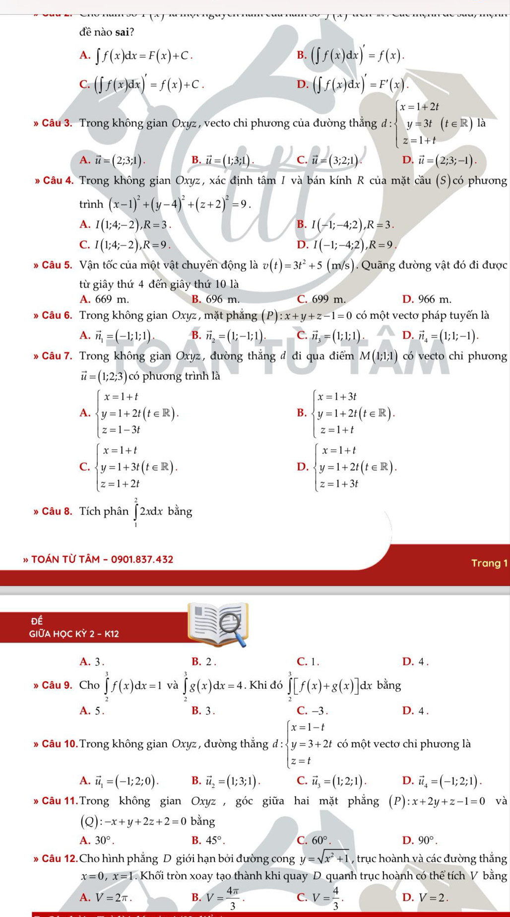 f(x)
đề nào sai?
A. ∈t f(x)dx=F(x)+C. B. (∈t f(x)dx)'=f(x).
C. (∈t f(x)dx)'=f(x)+C. (∈t f(x)dx)'=F'(x).
D.
» Câu 3. Trong không gian Oxyz , vecto chi phương của đường thẳng d:beginarrayl x=1+2t y=3t(t∈ R)1 z=1+tendarray. à
A. vector u=(2;3;1). B. vector u=(1;3;1) C. vector u=(3;2;1) D. vector u=(2;3;-1).
* Câu 4. Trong không gian Oxyz, xác định tâm I và bán kính R của mặt cầu (S)có phương
trình (x-1)^2+(y-4)^2+(z+2)^2=9.
A. I(1;4;-2),R=3. B. I(-1;-4;2),R=3.
C. I(1;4;-2),R=9. D. I(-1;-4;2),R=9.
* Câu 5. Vận tốc của một vật chuyển động là v(t)=3t^2+5 (m/s). Quãng đường vật đó đi được
từ giây thứ 4 đến giây thứ 10 là
A. 669 m. B. 696 m. C. 699 m. D. 966 m.
* Câu 6. Trong không gian Oxyz , mặt phẳng (P):x+y+z-1=0 có một vectơ pháp tuyến là
A. vector n_1=(-1;1;1). B. vector n_2=(1;-1;1) C. vector n_3=(1;1;1). D. vector n_4=(1;1;-1).
Câu 7. Trong không gian Oxyz, đường thẳng đ đi qua điểm M(1;1;1) có vecto chi phương
vector u=(1;2;3) có phương trình là
A. beginarrayl x=1+t y=1+2t(t∈ R). z=1-3tendarray. beginarrayl x=1+3t y=1+2t(t∈ R). z=1+tendarray.
B.
C. beginarrayl x=1+t y=1+3t(t∈ R). z=1+2tendarray. beginarrayl x=1+t y=1+2t(t∈ R). z=1+3tendarray.
D.
» Câu 8. Tích phân ∈tlimits _1^(22xdxbang
» TOÁN TỪ TÂM - 0901.837.432 Trang 1
Đề
GIUA HỌC KỲ 2 - K12
A. 3 . B. 2 . C. 1. D. 4 .
» Câu 9. Cho ∈tlimits _0^3f(x)dx=1 và ∈tlimits _0^3g(x)dx=4. Khi đó ∈tlimits _2^3[f(x)+g(x)]dxbang
A. 5 . B. 3 . C. −3 . D. 4 .
* Câu 10.Trong không gian Oxyz , đường thắng d : d:beginarray)l x=1-t y=3+2t z=tendarray. có một vectơ chỉ phương là
A. vector u_1=(-1;2;0). B. vector u_2=(1;3;1). C. vector u_3=(1;2;1). D. vector u_4=(-1;2;1).
* Câu 11.Trong không gian Oxyz , góc giữa hai mặt phẳng (P) :x+2y+z-1=0 và
Q):-x+y+2z+2=0 bằng
A. 30°. B. 45°. C. 60°. D. 90°.
* Câu 12.Cho hình phẳng D giới hạn bởi đường cong y=sqrt(x^2+1) , trục hoành và các đường thắng
x=0,x=1. Khối tròn xoay tạo thành khi quay D. quanh trục hoành có thể tích V bằng
A. V=2π . B. V= 4π /3 . C. V= 4/3 . D. V=2.