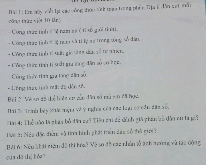 Em hãy viết lại các công thức tính toán trong phần Địa lí dân cư( mỗi 
công thức viết 10 lần) 
- Công thức tính ti lệ nam nữ ( tỉ số giới tính). 
- Công thức tính tỉ lệ nam và tỉ lệ nữ trong tổng số dân. 
Công thức tính ti suất gia tăng dân số tự nhiên. 
Công thức tính ti suất gia tăng dân số cơ học. 
- Công thức tính gia tăng dân số. 
- Công thức tính mật độ dân số. 
Bài 2: Vẽ sơ đồ thể hiện cơ cấu dân số mà em đã học. 
Bài 3: Trình bày khái niệm và ý nghĩa của các loại cơ cấu dân số. 
Bài 4: Thế nào là phân bố dân cư? Tiêu chí để đánh giá phân bố dân cư là gì? 
Bài 5: Nêu đặc điểm và tình hình phát triển dân số thế giới? 
Bài 6: Nêu khái niệm đô thị hóa? Vẽ sơ đồ các nhân tố ảnh hưởng và tác động 
của đô thị hóa?