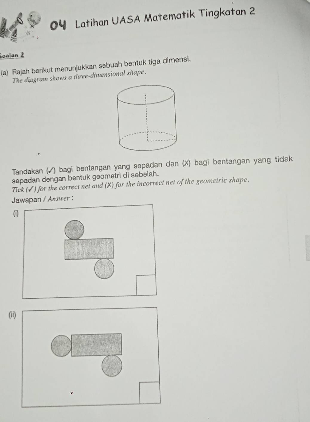 Latihan UASA Matematik Tingkatan 2 
Soalan 2 
(a) Rajah berikut menunjukkan sebuah bentuk tiga dimensi. 
The diagram shows a three-dimensional shape. 
Tandakan (✓) bagi bentangan yang sepadan dan (X) bagi bentangan yang tidak 
sepadan dengan bentuk geometri di sebelah. 
Tick (✓) for the correct net and (X) for the incorrect net of the geometric shape. 
Jawapan / Answer : 
( 
(ii)