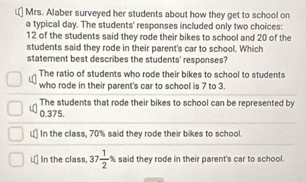 Mrs. Alaber surveyed her students about how they get to school on
a typical day. The students' responses included only two choices:
12 of the students said they rode their bikes to school and 20 of the
students said they rode in their parent's car to school. Which
statement best describes the students' responses?
The ratio of students who rode their bikes to school to students
who rode in their parent's car to school is 7 to 3.
The students that rode their bikes to school can be represented by
0.375.
In the class, 70% said they rode their bikes to school.
In the class, 37 1/2 % said they rode in their parent's car to school.