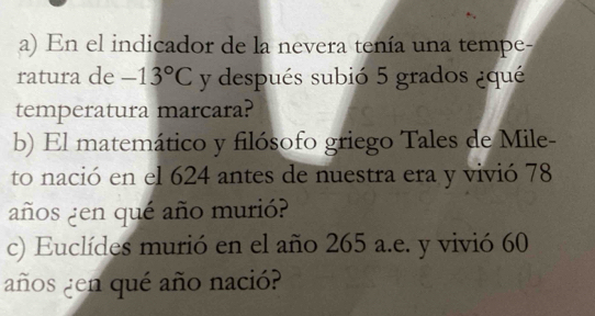 En el indicador de la nevera tenía una tempe- 
ratura de -13°C y después subió 5 grados ¿qué 
temperatura marcara? 
b) El matemático y filósofo griego Tales de Mile- 
to nació en el 624 antes de nuestra era y vivió 78
años ¿en qué año murió? 
c) Euclídes murió en el año 265 a.e. y vivió 60
años ¿en qué año nació?