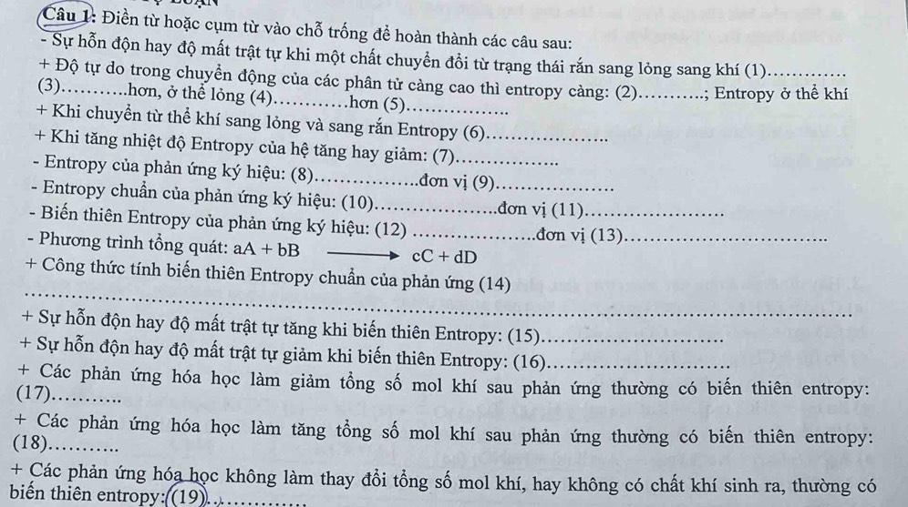 Điền từ hoặc cụm từ vào chỗ trống để hoàn thành các câu sau: 
- Sự hỗn độn hay độ mất trật tự khi một chất chuyển đổi từ trạng thái rắn sang lỏng sang khí (1) 
+ Độ tự do trong chuyển động của các phân tử càng cao thì entropy càng: (2)._ .; Entropy ở thể khí 
(3)……… .hơn, ở thể lỏng (4)_ hơn (5) 
+ Khi chuyển từ thể khí sang lỏng và sang rắn Entropy (6) 
+ Khi tăng nhiệt độ Entropy của hệ tăng hay giảm: (7)_ 
- Entropy của phản ứng ký hiệu: (8)_ .đơn vị (9) 
- Entropy chuẩn của phản ứng ký hiệu: (10)_ _đơn vi(11) 
- Biến thiên Entropy của phản ứng ký hiệu: (12) _đơn vi(13) _ 
- Phương trình tổng quát: aA+bB _ cC+dD _ 
_ 
+ Công thức tính biến thiên Entropy chuẩn của phản ứng (14) 
_ 
_ 
+ Sự hỗn độn hay độ mất trật tự tăng khi biến thiên Entropy: (15) 
+ Sự hỗn độn hay độ mất trật tự giảm khi biến thiên Entropy: (16)__ 
+ Các phản ứng hóa học làm giảm tổng số mol khí sau phản ứng thường có biến thiên entropy: 
(17)_ 
+ Các phản ứng hóa học làm tăng tổng số mol khí sau phản ứng thường có biến thiên entropy: 
(18) ...... 
+ Các phản ứng hóa học không làm thay đổi tổng số mol khí, hay không có chất khí sinh ra, thường có 
biển thiên entropy:((19).._