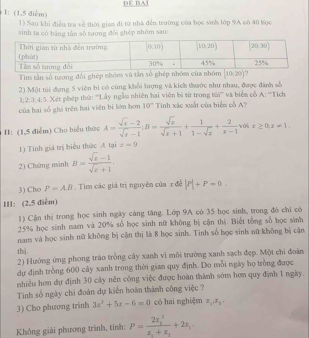 ĐE BAI
I: (1,5 điểm)
1) Sau khi điều tra về thời gian đi từ nhà đến trường của học sinh lớp 9A có 40 học
sinh ta có bảng tần số tương đối ghép nhóm sau:
Tìm tần số tương đối ghép nhóm và tần số ghép nhóm của nh [10;20)
2) Một túi đựng 5 viên bi có cùng khối lượng và kích thước như nhau, được đánh số
1;2;3;4;5.Xét phép thử: “Lấy ngẫu nhiên hai viên bi từ trong túi” và biến cố A: “Tích
của hai số ghi trên hai viên bi lớn hơn 10” Tính xác xuất của biến cố A?
II: (1,5 điểm) Cho biểu thức A= (sqrt(x)-2)/sqrt(x)-1 ;B= sqrt(x)/sqrt(x)+1 + 1/1-sqrt(x) + 2/x-1  với x≥ 0;x!= 1.
1) Tính giá trị biểu thức A tại x=9
2) Chứng minh B= (sqrt(x)-1)/sqrt(x)+1 .
3) Cho P=A.B.  Tìm các giá trị nguyên của x đề |P|+P=0.
III: (2,5 điểm)
1) Cận thị trong học sinh ngày càng tăng. Lớp 9A có 35 học sinh, trong đó chỉ có
25% học sinh nam và 20% số học sinh nữ không bị cận thị. Biết tổng số học sinh
nam và học sinh nữ không bị cận thị là 8 học sinh. Tính số học sinh nữ không bị cận
thj.
2) Hưởng ứng phong trào trồng cây xanh vì môi trường xanh sạch đẹp. Một chi đoàn
dự định trồng 600 cây xanh trong thời gian quy định. Do mỗi ngày họ trồng được
nhiều hơn dự định 30 cây nên công việc được hoàn thành sớm hơn quy định 1 ngày.
Tính số ngày chi đoàn dự kiến hoàn thành công việc ?
3) Cho phương trình 3x^2+5x-6=0 có hai nghiệm x_1,x_2.
Không giải phương trình, tính: P=frac (2x_2)^2x_1+x_2+2x_1.