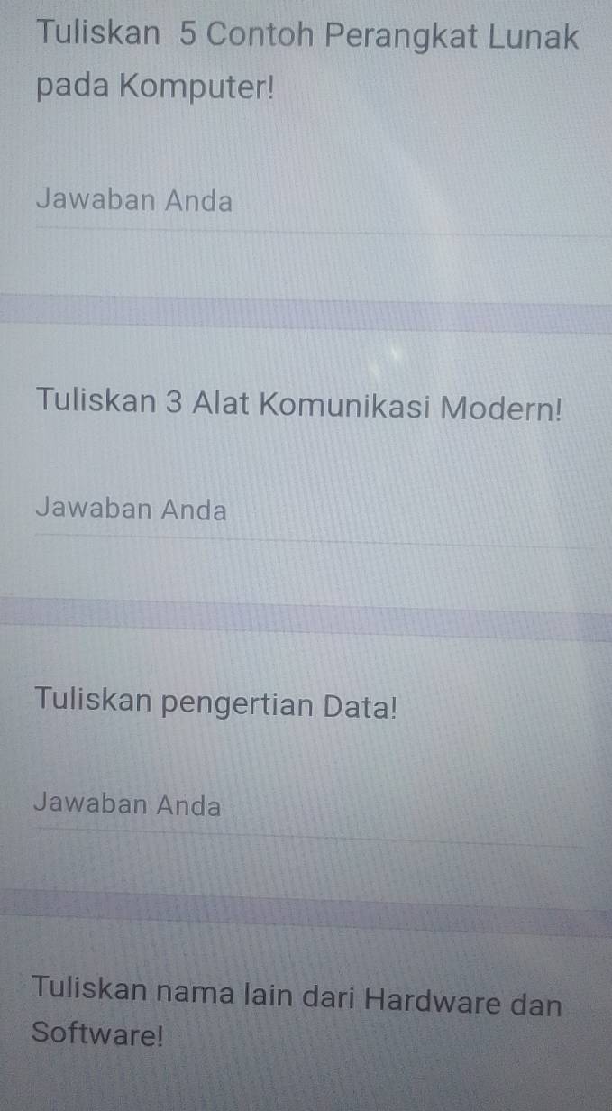 Tuliskan 5 Contoh Perangkat Lunak 
pada Komputer! 
Jawaban Anda 
Tuliskan 3 Alat Komunikasi Modern! 
Jawaban Anda 
Tuliskan pengertian Data! 
Jawaban Anda 
Tuliskan nama lain dari Hardware dan 
Software!