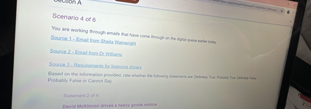 ection A 
mberToken=gbj5yKmhyALV5zhmmsOP-nLfjE18Ls17gP0mwq. ☆ 
Scenario 4 of 6 
You are working through emails that have come through on the digital queue earlier today. 
Source 1 - Email from Sheila Wainwright 
Source 2 - Email from Dr Williams 
Source 3 - Requirements for licencing drivers 
Based on the information provided, rate whether the following statements are: Definitely True, Probably True, Definitely False. 
Probably False or Cannot Say 
Statement 2 of 4: 
David McKinnon drives a heavy goods vehicle