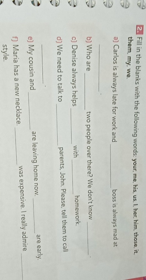 Fill in the blanks with the following words: your, me, his, us, I, her, him, those, it, 
them, my, we. 
_ 
a) Carlos is always late for work and boss is always mad at 
_. 
_ 
b) Who are two people over there? We don't know _. 
c) Denise always helps _with _homework. 
d) We need to talk to _parents, John. Please, tell them to call 
_、 
e) My cousin and _are leaving home now. _are early. 
f) Maria has a new necklace. _was expensive. I really admire_ 
style.