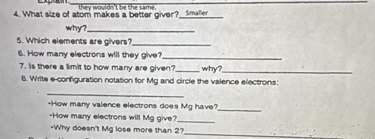 they wouldn't be the same.
4. What size of atom makes a better giver?_ Smaller_
why?_
5. Which elements are givers?_
6. How many electrons will they give?_
7. Is there a limit to how many are given?_ why?_
8. Write e-configuration notation for Mg and circle the valence electrons:
_
+How many valence electrons does Mg have?_
-How many electrons will Mg give?_
*Why doesn't Mg lose more than 2?
_