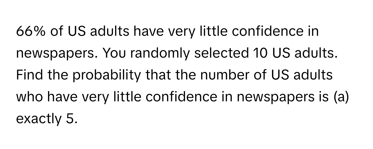 66% of US adults have very little confidence in newspapers. You randomly selected 10 US adults. Find the probability that the number of US adults who have very little confidence in newspapers is (a) exactly 5.