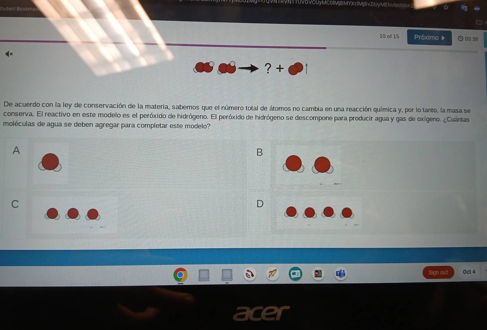 ==7QVNTRVNTTUVδVCUyMC0IMjBMYXclMjBvZiUyMENvbnNlcnZ ☆ 
tudent Bookmar 
10 of 15 Próximo 03.38 
x 
? + 
De acuerdo con la ley de conservación de la materia, sabemos que el número total de átomos no cambia en una reacción química y, por lo tanto, la masa se 
conserva. El reactivo en este modelo es el peróxido de hidrógeno. El peróxido de hidrógeno se descompone para producir agua y gas de oxígeno. ¿Cuántas 
moléculas de agua se deben agregar para completar este modelo? 
A 
B
20-1
C 
D 
Sign out Oct 4