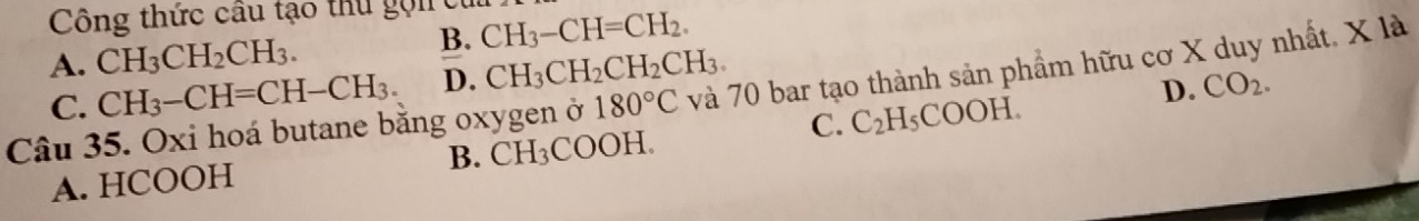 Công thức cầu tạo thu gọi CH_3-CH=CH_2.
A. CH_3CH_2CH_3.
B.
C. CH_3-CH=CH-CH_3. D. CH_3CH_2CH_2CH_3.
D. CO_2. 
Câu 35. Oxi hoá butane bằng oxygen ở 180°C và 70 bar tạo thành sản phẩm hữu cơ X duy nhất. X là
C. C_2H_5COOH.
A. HCOOH B. CH_3COO H