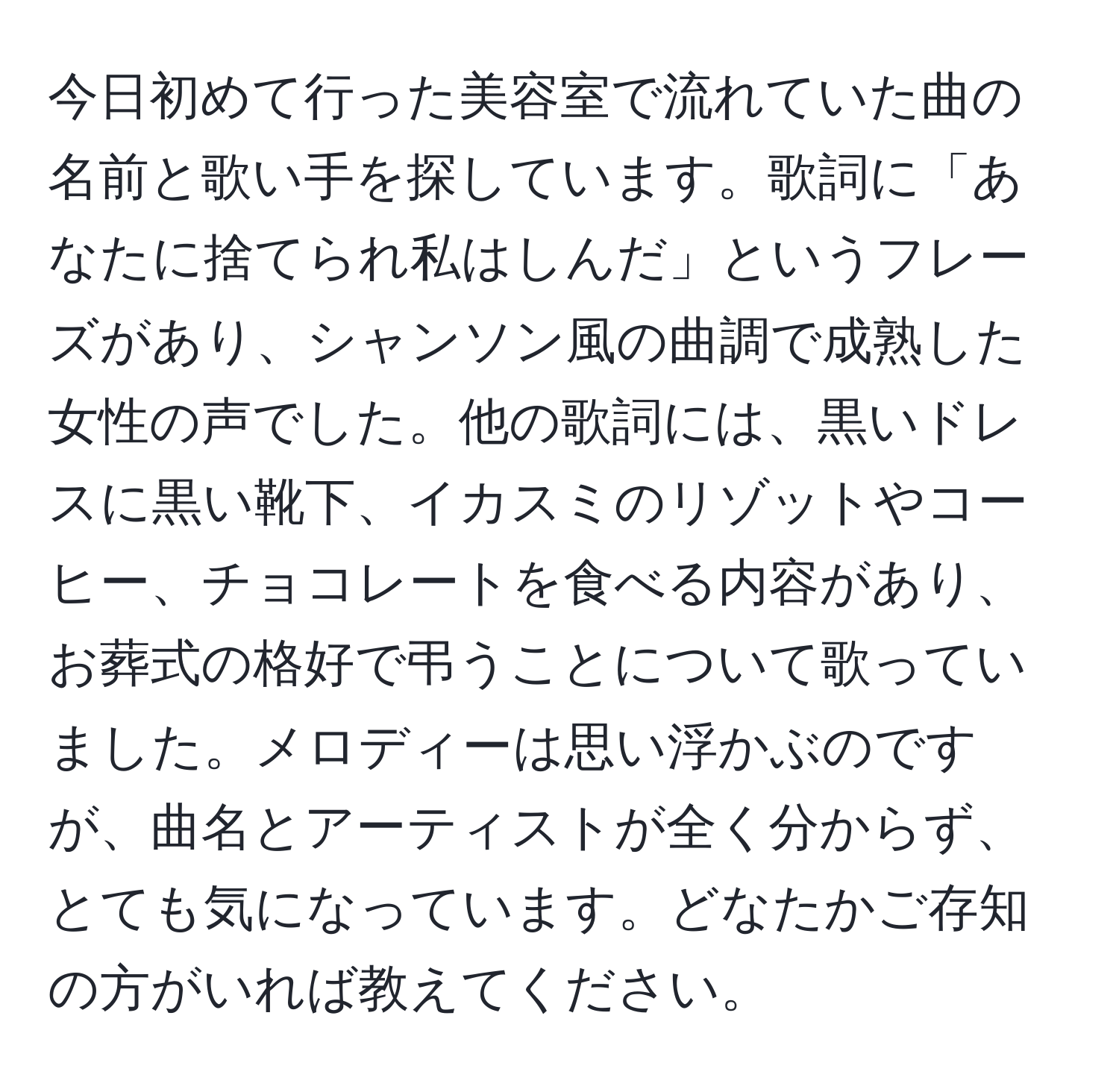 今日初めて行った美容室で流れていた曲の名前と歌い手を探しています。歌詞に「あなたに捨てられ私はしんだ」というフレーズがあり、シャンソン風の曲調で成熟した女性の声でした。他の歌詞には、黒いドレスに黒い靴下、イカスミのリゾットやコーヒー、チョコレートを食べる内容があり、お葬式の格好で弔うことについて歌っていました。メロディーは思い浮かぶのですが、曲名とアーティストが全く分からず、とても気になっています。どなたかご存知の方がいれば教えてください。