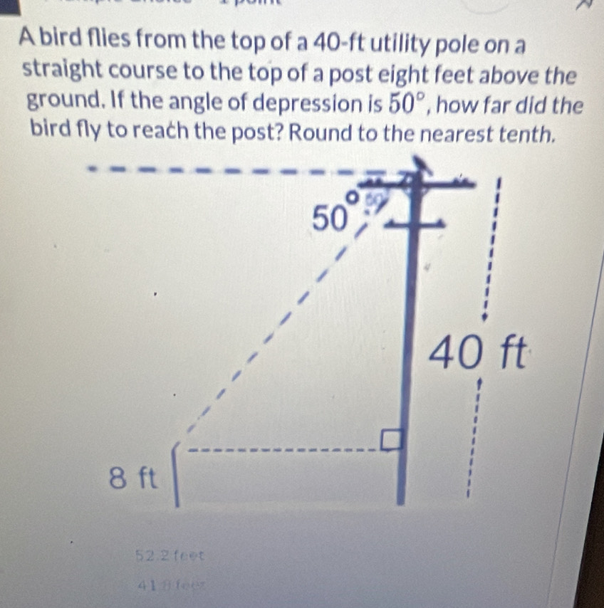 A bird flies from the top of a 40-ft utility pole on a
straight course to the top of a post eight feet above the
ground. If the angle of depression is 50° , how far did the
bird fly to reach the post? Round to the nearest tenth.
52.2 feet
418feez