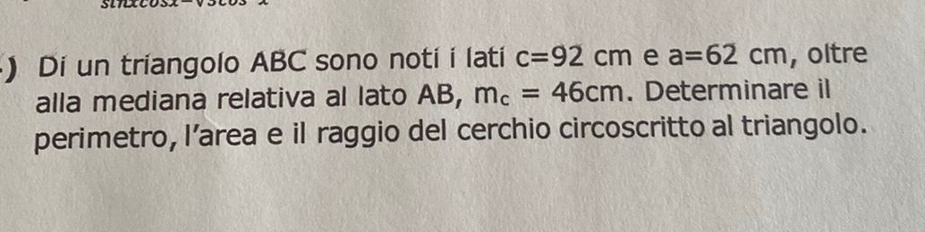 ) Di un triangolo ABC sono noti i lati c=92cm e a=62cm , oltre 
alla mediana relativa al lato AB, m_c=46cm. Determinare il 
perimetro, l’area e il raggio del cerchio circoscritto al triangolo.