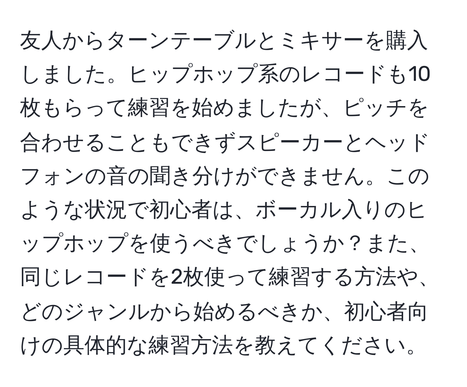 友人からターンテーブルとミキサーを購入しました。ヒップホップ系のレコードも10枚もらって練習を始めましたが、ピッチを合わせることもできずスピーカーとヘッドフォンの音の聞き分けができません。このような状況で初心者は、ボーカル入りのヒップホップを使うべきでしょうか？また、同じレコードを2枚使って練習する方法や、どのジャンルから始めるべきか、初心者向けの具体的な練習方法を教えてください。