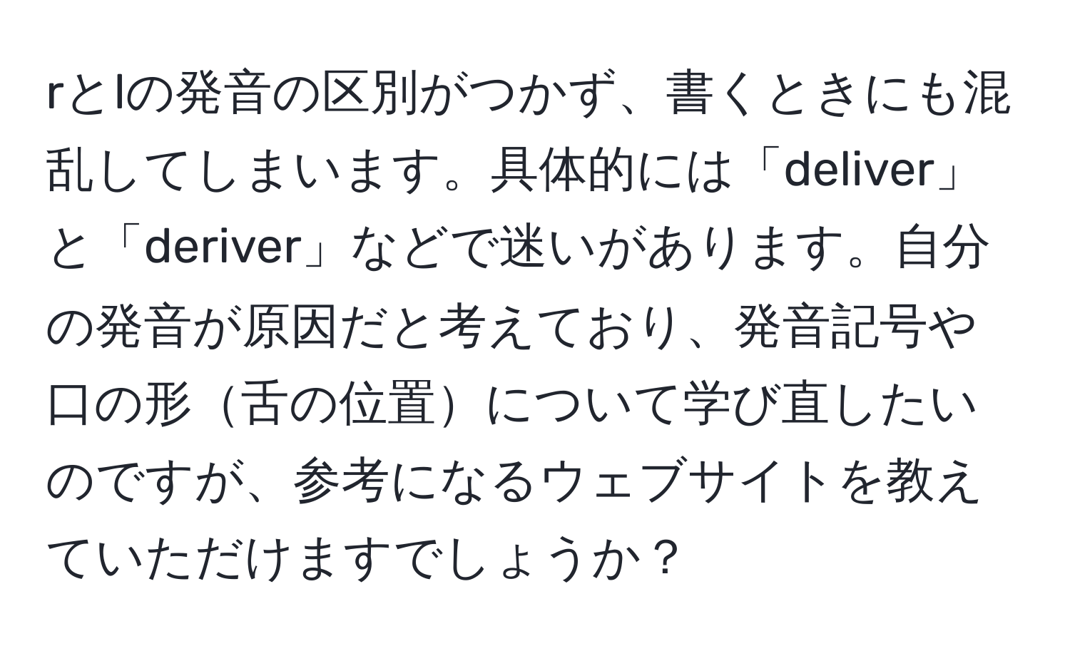 rとlの発音の区別がつかず、書くときにも混乱してしまいます。具体的には「deliver」と「deriver」などで迷いがあります。自分の発音が原因だと考えており、発音記号や口の形舌の位置について学び直したいのですが、参考になるウェブサイトを教えていただけますでしょうか？