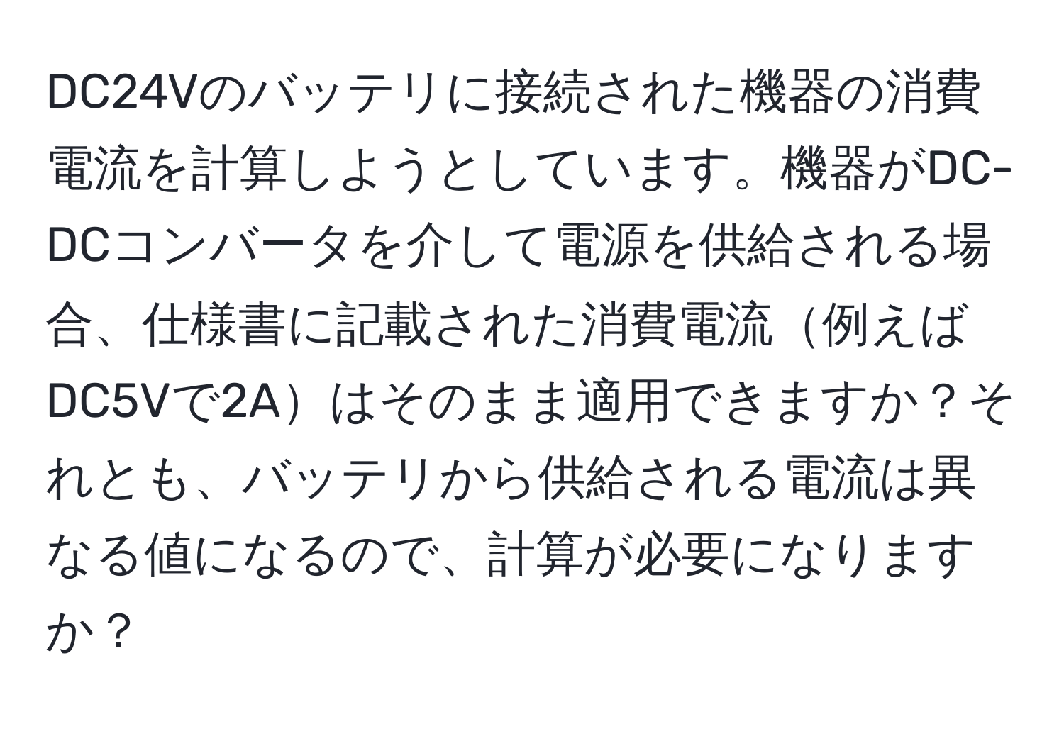 DC24Vのバッテリに接続された機器の消費電流を計算しようとしています。機器がDC-DCコンバータを介して電源を供給される場合、仕様書に記載された消費電流例えばDC5Vで2Aはそのまま適用できますか？それとも、バッテリから供給される電流は異なる値になるので、計算が必要になりますか？