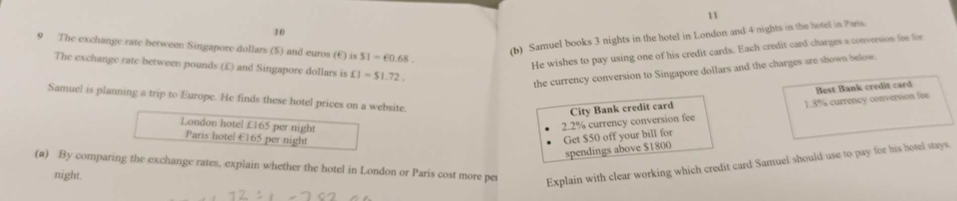 11 
10 
9 The exchange rate between Singapore dollars ($) and euros (E) is$1=€0.68. 
(b) Samuel books 3 nights in the hotel in London and 4 nights in the hotel in Paris. 
He wishes to pay using one of his credit cards. Each credit card charges a conversion fee for 
The exchange rate between pounds (£) and Singapore dollars is £1=$1.72. 
the currency conversion to Singapore dollars and the charges are shown below. 
Samuel is planning a trip to Europe. He finds these hotel prices on a website. 
City Bank credit card Best Bank credit card 
London hotel £165 per night
2.2% currency conversion fee 1.8% currency conversion fee 
Paris hotel €165 per night Get $50 off your bill for 
spendings above $1800
(a) By comparing the exchange rates, explain whether the hotel in London or Paris cost more per Explain with clear working which credit card Samuel should use to pay for his hotel stays. 
night.