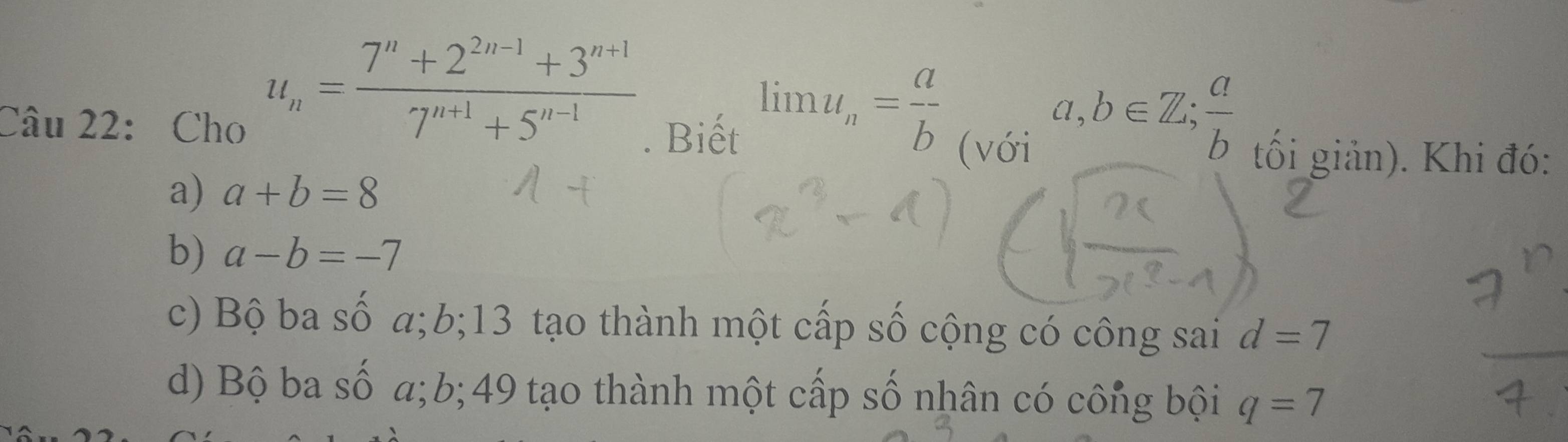 Cho
u_n= (7^n+2^(2n-1)+3^(n+1))/7^(n+1)+5^(n-1) . Biết limlimits u_n= a/b  (với
a,b∈ Z;  a/b 
tối giản). Khi đó:
a) a+b=8
b) a-b=-7
c) Bộ ba số a; b; 13 tạo thành một cấp số cộng có công sai d=7
d) Bộ ba số a; b; 49 tạo thành một cấp số nhân có công bội q=7