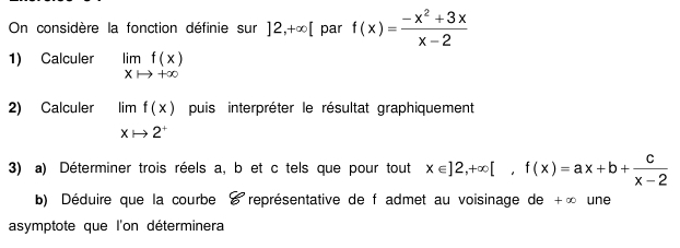 On considère la fonction définie sur ]2,+∈fty [ par f(x)= (-x^2+3x)/x-2 
1) Calculer limlimits _xto +∈fty f(x)
2) Calculer limlimits _xto 2^+f(x) puis interpréter le résultat graphiquement 
3) a) Déterminer trois réels a, b et c tels que pour tout x∈ ]2,+∈fty [, f(x)=ax+b+ c/x-2 
b) Déduire que la courbe é représentative de f admet au voisinage de +∞ une 
asymptote que l'on déterminera