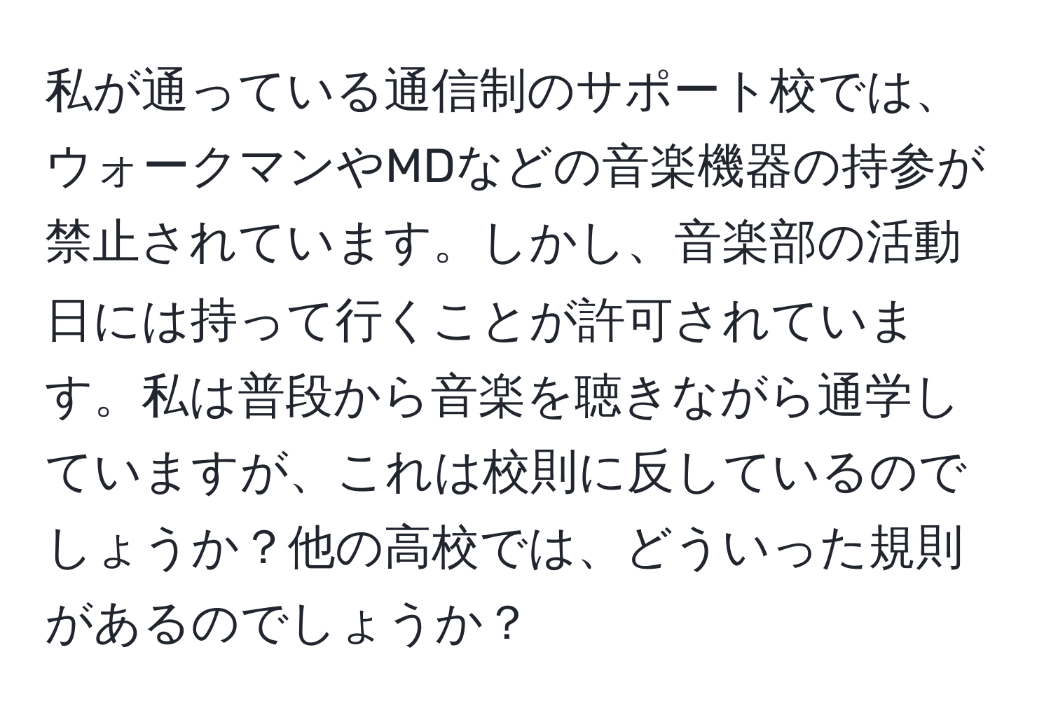 私が通っている通信制のサポート校では、ウォークマンやMDなどの音楽機器の持参が禁止されています。しかし、音楽部の活動日には持って行くことが許可されています。私は普段から音楽を聴きながら通学していますが、これは校則に反しているのでしょうか？他の高校では、どういった規則があるのでしょうか？