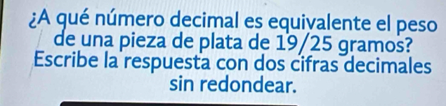 ¿A qué número decimal es equivalente el peso 
de una pieza de plata de 19/25 gramos? 
Escribe la respuesta con dos cifras decimales 
sin redondear.