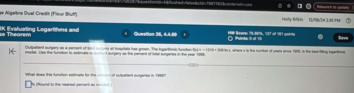 =681756287&questionld=4&flushed=false&cld=7981192&centerwin=yes . Relaunch to update 
ge Algebra Dual Credit (Flour Bluff) Holly Rifkin 12/08/24 2:30 PM 
IK Evaluating Logarithms and HW Score: 78.88%, 127 of 161 points 
e Theorem Question 26, 4.4.69 Save 
Points: 0 of 10 
Outpatient surgery as a percent of total surgery at hospitals has grown. The logarithmic function f(x)=-1310+306ln x x, where x is the number of years since 1900, is the best-fitting logarithmic 
model, Use the function to estimate outpatient surgery as the percent of total surgeries in the year 1999. 
What does this function estimate for the percent of outpatient surgeries in 1999? 
% (Round to the nearest percent as needed.)