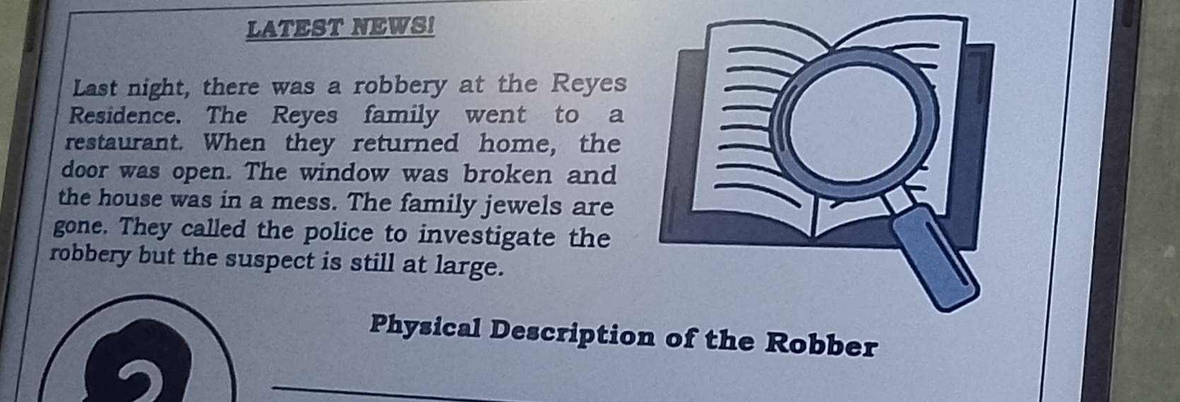 LATEST NEWS! 
Last night, there was a robbery at the Reyes 
Residence. The Reyes family went to a 
restaurant. When they returned home, the 
door was open. The window was broken and 
the house was in a mess. The family jewels are 
gone. They called the police to investigate the 
robbery but the suspect is still at large. 
Physical Descriptiohe Robber